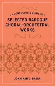 Title: A Conductor's Guide to Selected Baroque Choral-Orchestral Works, Author: Jonathan D. Green