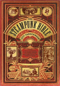 Title: The Steampunk Bible: An Illustrated Guide to the World of Imaginary Airships, Corsets and Goggles, Mad Scientists, and Strange Literature, Author: Jeff VanderMeer