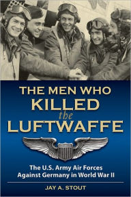 Title: The Men Who Killed the Luftwaffe: The U.S. Army Air Forces Against Germany in World War II, Author: Lt Col  Jay A. Stout