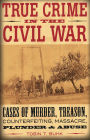 True Crime in the Civil War: Cases of Murder, Treason, Counterfeiting, Massacre, Plunder & Abuse