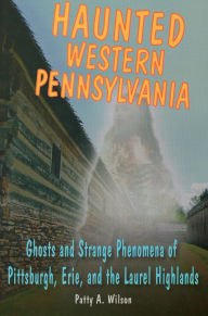 Title: Haunted Western Pennsylvania: Ghosts & Strange Phenomena of Pittsburgh, Erie, and the Laurel Highlands, Author: Patty A. Wilson