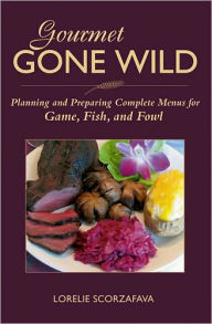 Title: Gourmet Gone Wild: Planning and Preparing Complete Menus for Game, Fish, and Fowl, Author: Lorelie Scorzafava