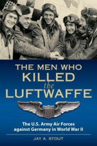 Title: The Men Who Killed the Luftwaffe: The U.S. Army Air Forces Against Germany in World War II, Author: Lt Col  Jay A. Stout