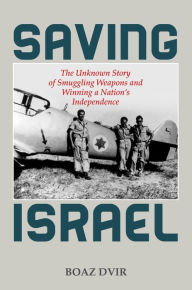 Title: Saving Israel: The Unknown Story of Smuggling Weapons and Winning a Nation's Independence, Author: Boaz Dvir
