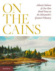 Title: On the Cains: Atlantic Salmon and Sea-Run Brook Trout on the Miramichi's Greatest Tributary, Author: Brad Burns