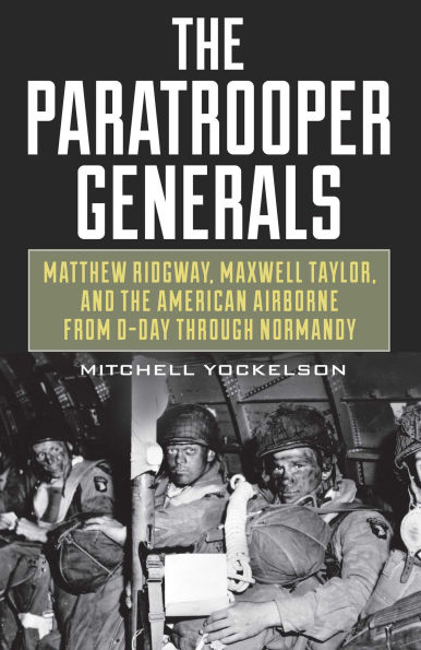 Paratrooper Generals: Matthew Ridgway, Maxwell Taylor, and the American Airborne from D-Day through Normandy