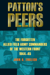 Title: Patton's Peers: The Forgotten Allied Field Army Commanders of the Western Front, 1944-45, Author: John A. English