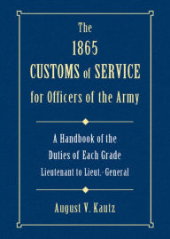 Title: 1865 Customs of Service for Officers of the Army: Showing Specific Duties of Each Grade- Lieutenant to Lieut.-General, Author: August Kautz
