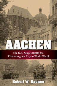 Title: Aachen: The U.S. Army's Battle for Charlemagne's City in World War II, Author: Robert W Baumer
