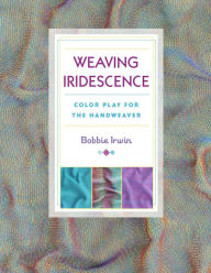 Title: Weaving Iridescence: Color Play for the Handweaver, Author: Bobbie Irwin