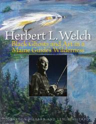 Title: Herbert L. Welch: Black Ghosts and Art in a Maine Guide's Wilderness, Author: Graydon Hilyard