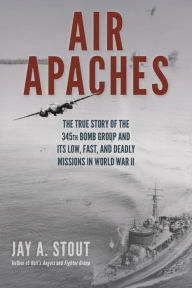Air Apaches: The True Story of the 345th Bomb Group and Its Low, Fast, and Deadly Missions in World War II