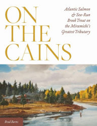 Title: On the Cains: Atlantic Salmon and Sea-Run Brook Trout on the Miramichi's Greatest Tributary, Author: Brad Burns