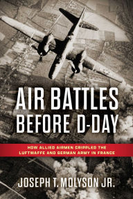 Title: Air Battles Before D-Day: How Allied Airmen Crippled the Luftwaffe and German Army in France, Author: Joseph T. Molyson Jr.