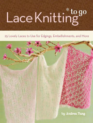 Title: Lace Knitting To Go: 25 Lovely Laces to Use for Edgings, Embellishments, and More, Author: Andrea Tung