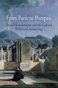 Title: From Paris to Pompeii: French Romanticism and the Cultural Politics of Archaeology, Author: Göran Blix