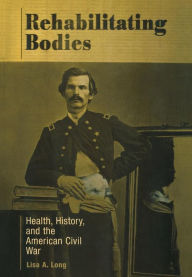 Title: Rehabilitating Bodies: Health, History, and the American Civil War, Author: Lisa A. Long