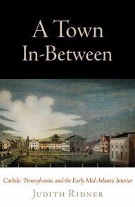 Title: A Town In-Between: Carlisle, Pennsylvania, and the Early Mid-Atlantic Interior, Author: Judith Ridner