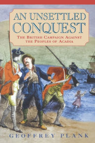 Title: An Unsettled Conquest: The British Campaign Against the Peoples of Acadia, Author: Geoffrey Plank