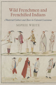 Title: Wild Frenchmen and Frenchified Indians: Material Culture and Race in Colonial Louisiana, Author: Sophie White