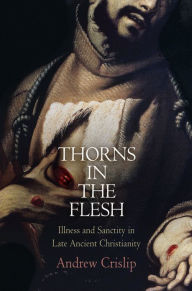 Title: Thorns in the Flesh: Illness and Sanctity in Late Ancient Christianity, Author: Andrew Crislip