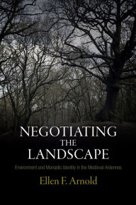 Title: Negotiating the Landscape: Environment and Monastic Identity in the Medieval Ardennes, Author: Ellen F. Arnold