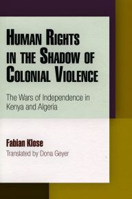 Title: Human Rights in the Shadow of Colonial Violence: The Wars of Independence in Kenya and Algeria, Author: Fabian Klose