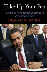 Title: Take Up Your Pen: Unilateral Presidential Directives in American Politics, Author: Graham G. Dodds