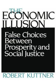 Title: The Economic Illusion: False Choices Between Prosperity and Social Justice / Edition 1, Author: Robert Kuttner