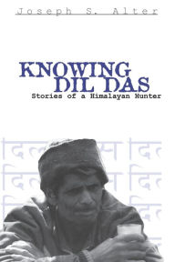 Title: Knowing Dil Das: Stories of a Himalayan Hunter, Author: Joseph S. Alter