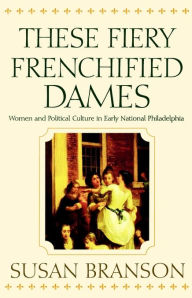 Title: These Fiery Frenchified Dames: Women and Political Culture in Early National Philadelphia, Author: Susan Branson