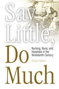 Title: Say Little, Do Much: Nursing, Nuns, and Hospitals in the Nineteenth Century, Author: Sioban Nelson