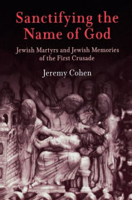 Title: Sanctifying the Name of God: Jewish Martyrs and Jewish Memories of the First Crusade, Author: Jeremy Cohen