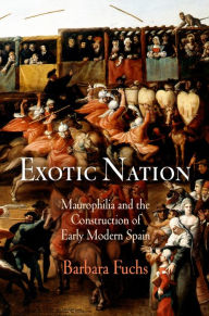 Title: Exotic Nation: Maurophilia and the Construction of Early Modern Spain, Author: Barbara Fuchs
