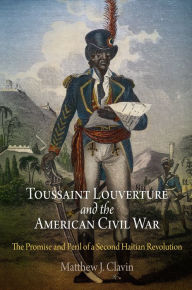 Title: Toussaint Louverture and the American Civil War: The Promise and Peril of a Second Haitian Revolution, Author: Matthew J. Clavin