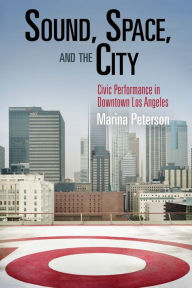 Title: Sound, Space, and the City: Civic Performance in Downtown Los Angeles, Author: Marina Peterson