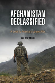 Title: Afghanistan Declassified: A Guide to America's Longest War, Author: Brian Glyn Williams