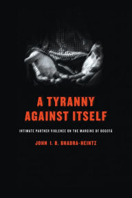 Title: A Tyranny Against Itself: Intimate Partner Violence on the Margins of Bogotá, Author: John I. B. Bhadra-Heintz