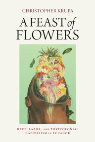 Title: A Feast of Flowers: Race, Labor, and Postcolonial Capitalism in Ecuador, Author: Christopher Krupa