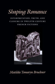 Title: Shaping Romance: Interpretation, Truth, and Closure in Twelfth-Century French Fictions, Author: Matilda Tomaryn Bruckner