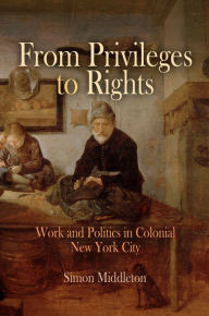 Title: From Privileges to Rights: Work and Politics in Colonial New York City, Author: Simon Middleton