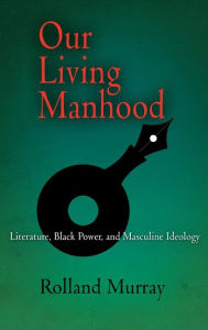 Title: Our Living Manhood: Literature, Black Power, and Masculine Ideology, Author: Rolland Murray