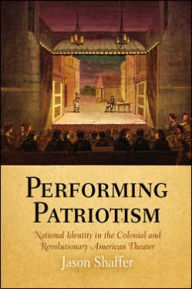 Title: Performing Patriotism: National Identity in the Colonial and Revolutionary American Theater, Author: Jason Shaffer