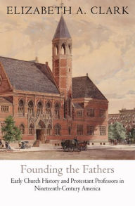 Title: Founding the Fathers: Early Church History and Protestant Professors in Nineteenth-Century America, Author: Elizabeth A. Clark