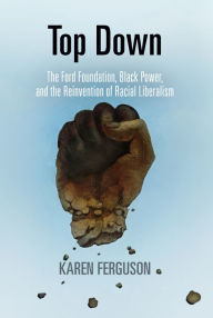 Title: Top Down: The Ford Foundation, Black Power, and the Reinvention of Racial Liberalism, Author: Karen Ferguson
