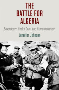 Title: The Battle for Algeria: Sovereignty, Health Care, and Humanitarianism, Author: Jennifer Johnson