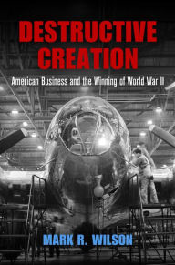Title: Destructive Creation: American Business and the Winning of World War II, Author: Mark R. Wilson