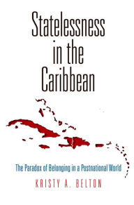 Title: Statelessness in the Caribbean: The Paradox of Belonging in a Postnational World, Author: Kristy A. Belton