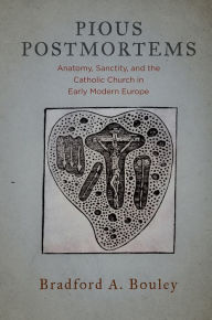 Title: Pious Postmortems: Anatomy, Sanctity, and the Catholic Church in Early Modern Europe, Author: Bradford A. Bouley