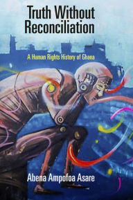 Title: Truth Without Reconciliation: A Human Rights History of Ghana, Author: Abena Ampofoa Asare